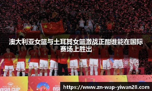 澳大利亚女篮与土耳其女篮激战正酣谁能在国际赛场上胜出