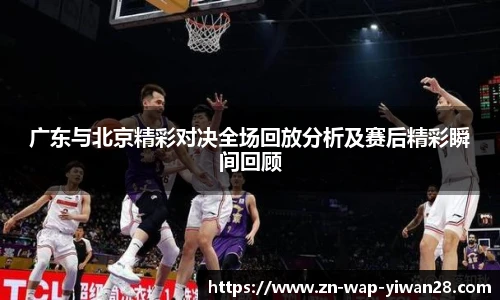 广东与北京精彩对决全场回放分析及赛后精彩瞬间回顾