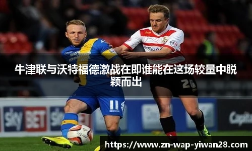 牛津联与沃特福德激战在即谁能在这场较量中脱颖而出